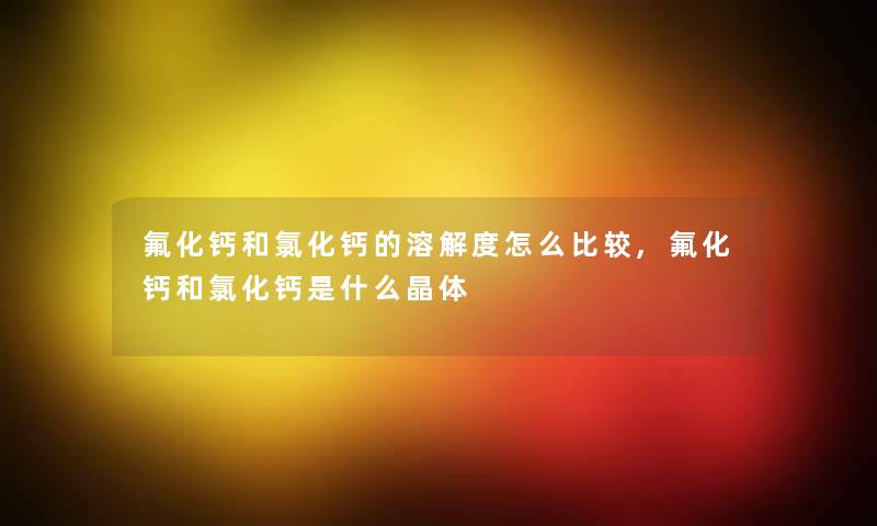 氟化钙和氯化钙的溶解度怎么比较,氟化钙和氯化钙是什么晶体 氟化钙和氯化钙的溶解度怎么比较,氟化钙和氯化钙是什么晶体