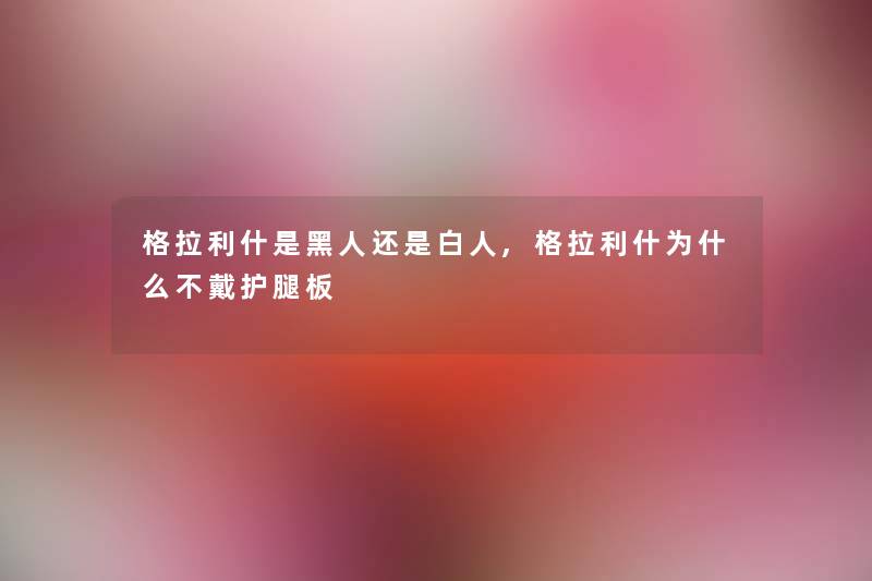 格拉利什是黑人还是白人,格拉利什为什么不戴护腿板 格拉利什是黑人还是白人,格拉利什为什么不戴护腿板