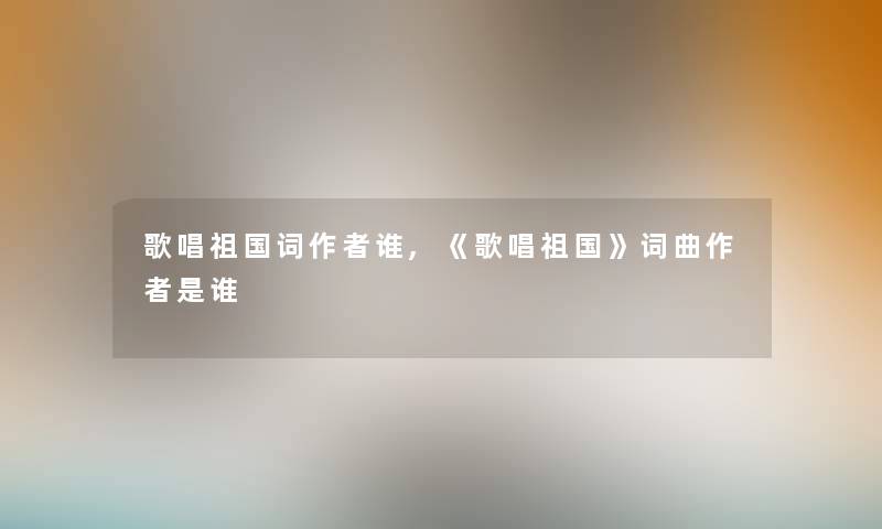 歌唱祖国词谁,《歌唱祖国》词曲是谁 歌唱祖国词谁,《歌唱祖国》词曲是谁