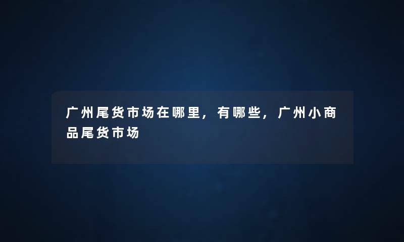 广州尾货市场在哪里,有哪些,广州小商品尾货市场 广州尾货市场在哪里,有哪些,广州小商品尾货市场