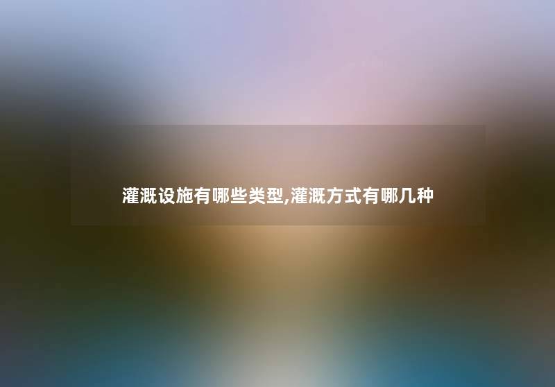 灌溉设施有哪些类型,灌溉方式有哪几种 灌溉设施有哪些类型,灌溉方式有哪几种