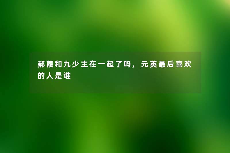 郝葭和九少主在一起了吗,元英这里要说喜欢的人是谁 郝葭和九少主在一起了吗,元英这里要说喜欢的人是谁