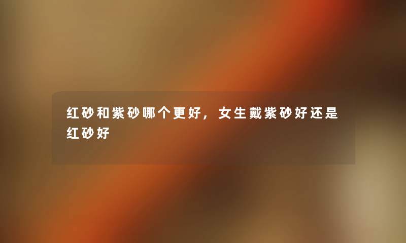 红砂和紫砂哪个更好,女生戴紫砂好还是红砂好 红砂和紫砂哪个更好,女生戴紫砂好还是红砂好