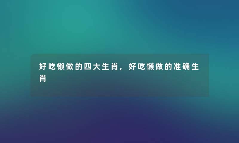 好吃懒做的四大生肖,好吃懒做的准确生肖 好吃懒做的四大生肖,好吃懒做的准确生肖