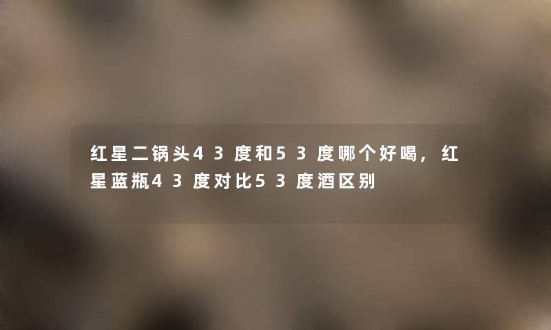 红星二锅头43度和53度哪个好喝,红星蓝瓶43度对比53度酒区别 红星二锅头43度和53度哪个好喝,红星蓝瓶43度对比53度酒区别