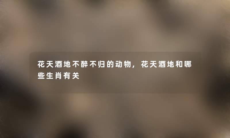 花天酒地不醉不归的动物,花天酒地和哪些生肖有关 花天酒地不醉不归的动物,花天酒地和哪些生肖有关