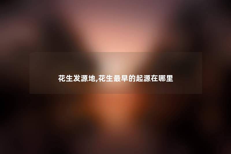 花生发源地,花生早的起源在哪里 花生发源地,花生早的起源在哪里