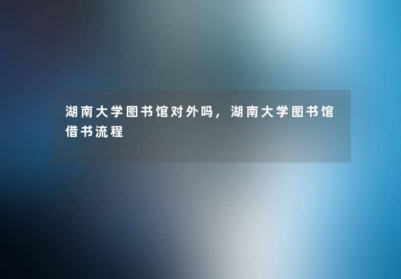 湖南大学图书馆对外吗,湖南大学图书馆借书流程 湖南大学图书馆对外吗,湖南大学图书馆借书流程