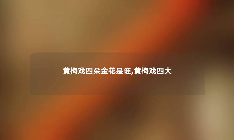 黄梅戏四朵金花是谁,黄梅戏四大 黄梅戏四朵金花是谁,黄梅戏四大