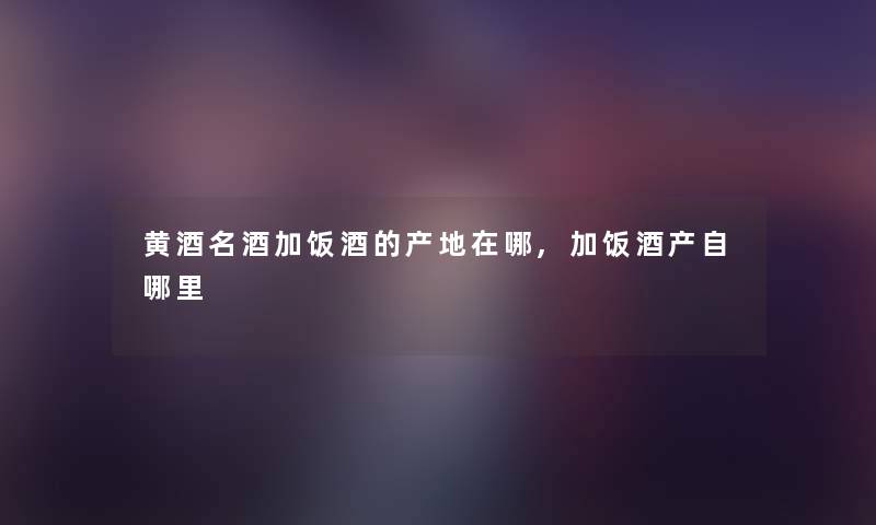 黄酒名酒加饭酒的产地在哪,加饭酒产自哪里 黄酒名酒加饭酒的产地在哪,加饭酒产自哪里