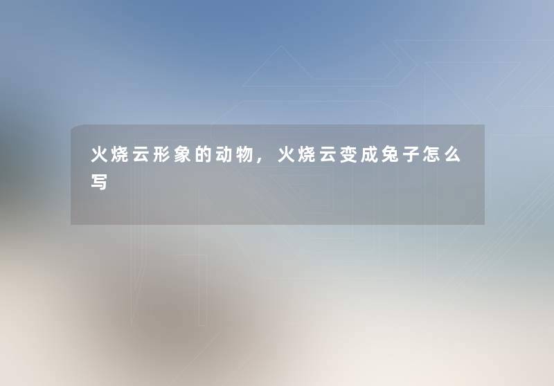 火烧云形象的动物,火烧云变成兔子怎么写 火烧云形象的动物,火烧云变成兔子怎么写