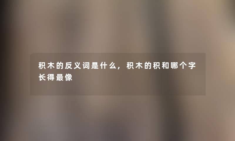 积木的反义词是什么,积木的积和哪个字长得像 积木的反义词是什么,积木的积和哪个字长得像