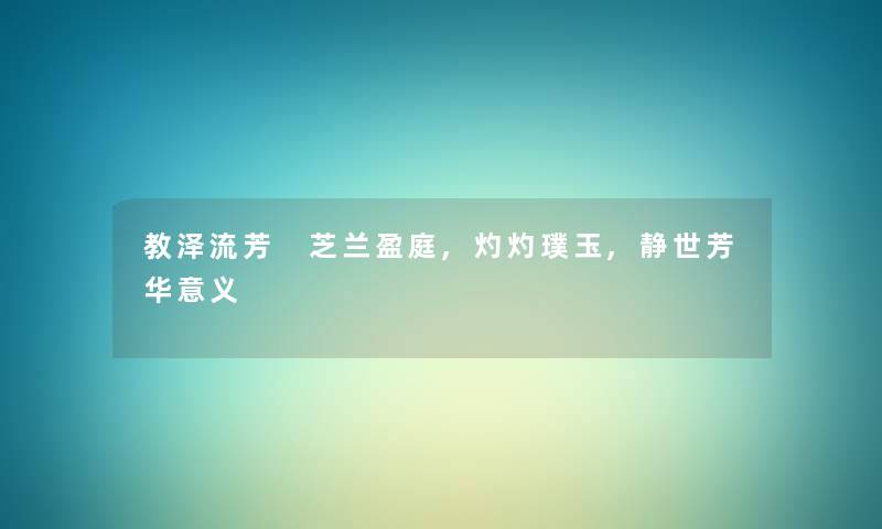 教泽流芳 芝兰盈庭,灼灼璞玉,静世芳华意义 教泽流芳 芝兰盈庭,灼灼璞玉,静世芳华意义