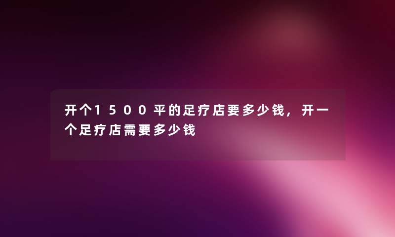 开个1500平的足疗店要多少钱,开一个足疗店需要多少钱 开个1500平的足疗店要多少钱,开一个足疗店需要多少钱