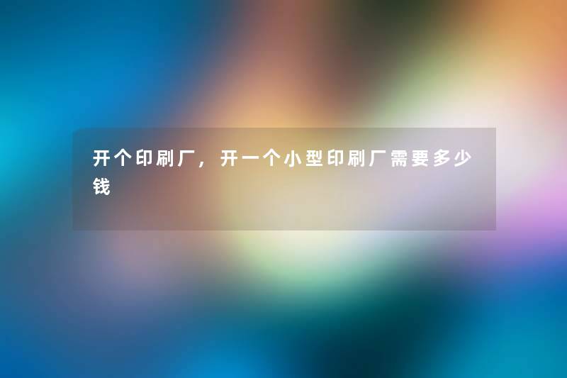 开个印刷厂,开一个小型印刷厂需要多少钱 开个印刷厂,开一个小型印刷厂需要多少钱