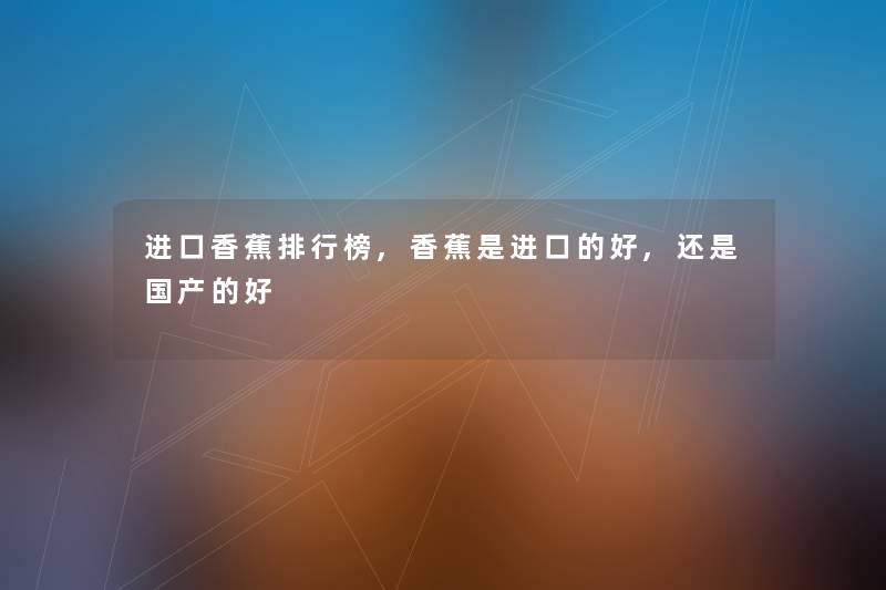 进口香蕉整理榜,香蕉是进口的好,还是国产的好 进口香蕉整理榜,香蕉是进口的好,还是国产的好