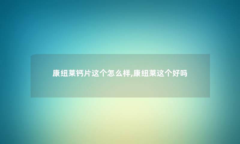 康纽莱钙片这个怎么样,康纽莱这个好吗