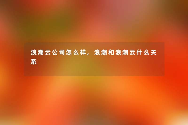 浪潮云公司怎么样,浪潮和浪潮云什么关系 浪潮云公司怎么样,浪潮和浪潮云什么关系
