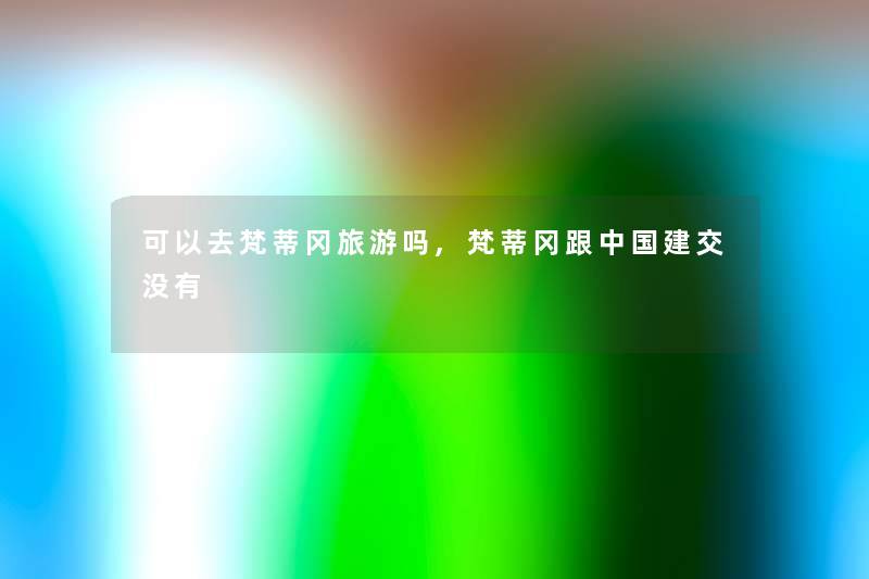 可以去梵蒂冈旅游吗,梵蒂冈跟中国建交没有 可以去梵蒂冈旅游吗,梵蒂冈跟中国建交没有