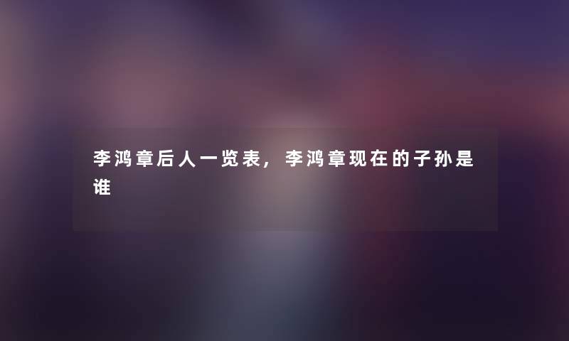 李鸿章后人一览表,李鸿章的子孙是谁 李鸿章后人一览表,李鸿章的子孙是谁