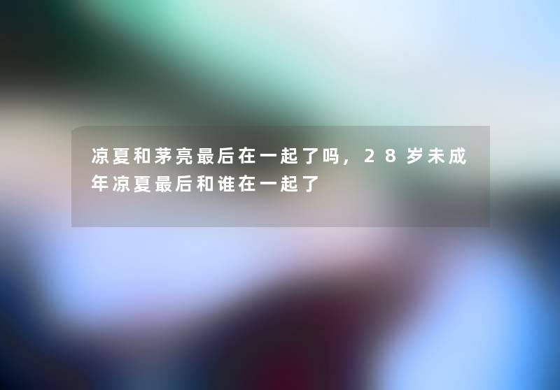 凉夏和茅亮这里要说在一起了吗,28岁未成年凉夏这里要说和谁在一起了