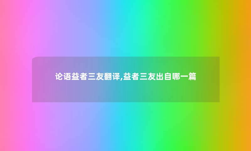 论语益者三友翻译,益者三友出自哪一篇 论语益者三友翻译,益者三友出自哪一篇