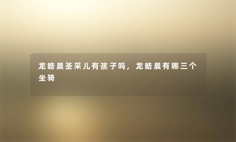 龙皓晨圣采儿有孩子吗,龙皓晨有哪三个坐骑 龙皓晨圣采儿有孩子吗,龙皓晨有哪三个坐骑