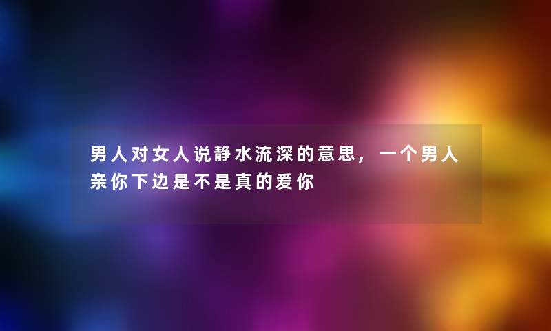 男人对女人说静水流深的意思,一个男人亲你下边是不是真的爱你 男人对女人说静水流深的意思,一个男人亲你下边是不是真的爱你