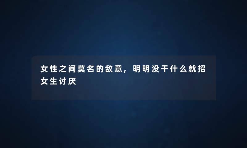 女性之间莫名的敌意,明明没干什么就招女生讨厌 女性之间莫名的敌意,明明没干什么就招女生讨厌