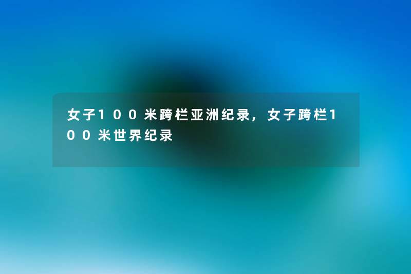 女子100米跨栏亚洲纪录,女子跨栏100米世界纪录 女子100米跨栏亚洲纪录,女子跨栏100米世界纪录