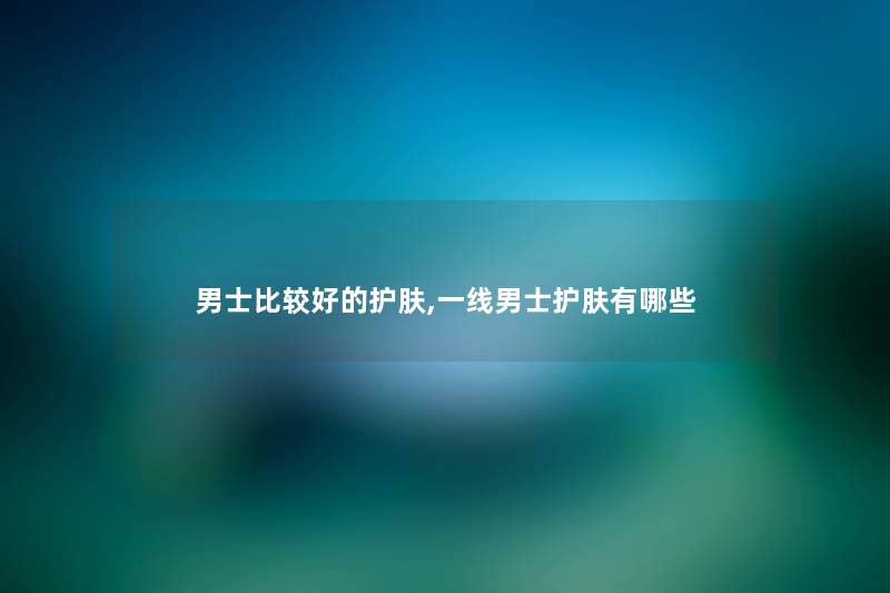 男士比较好的护肤,一线男士护肤有哪些 男士比较好的护肤,一线男士护肤有哪些