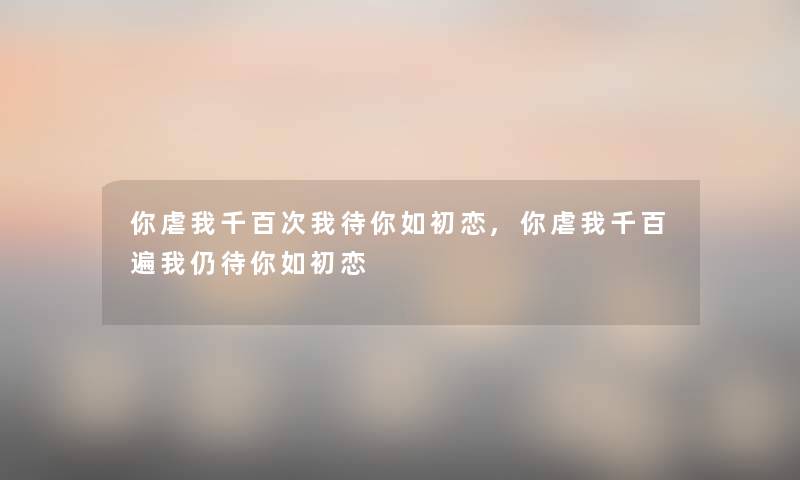 你虐我千百次我待你如初恋,你虐我千百遍我仍待你如初恋 你虐我千百次我待你如初恋,你虐我千百遍我仍待你如初恋