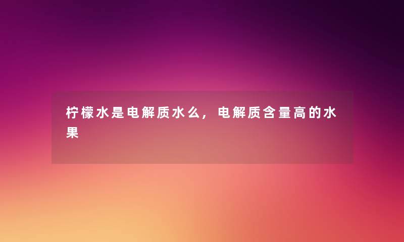 柠檬水是电解质水么,电解质含量高的水果 柠檬水是电解质水么,电解质含量高的水果