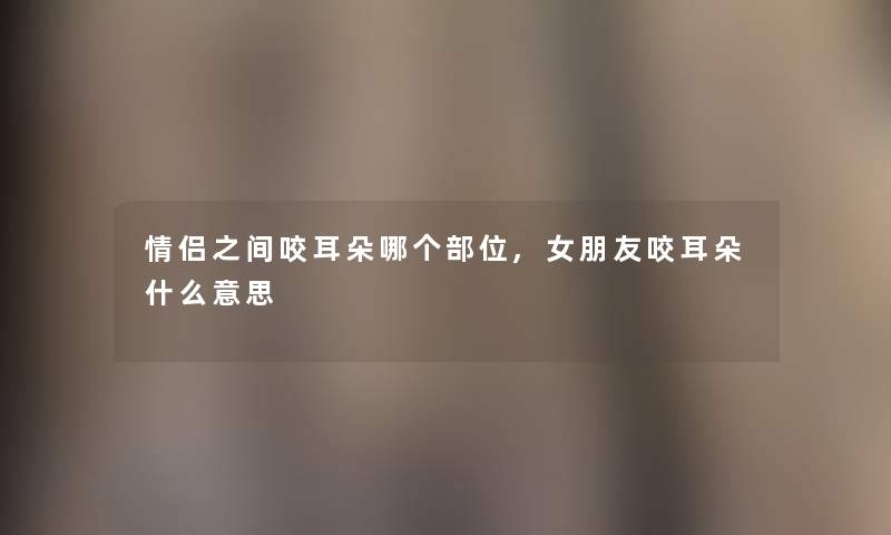 情侣之间咬耳朵哪个部位,女朋友咬耳朵什么意思 情侣之间咬耳朵哪个部位,女朋友咬耳朵什么意思