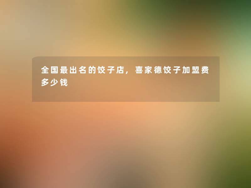 全国出名的饺子店,喜家德饺子加盟费多少钱 全国出名的饺子店,喜家德饺子加盟费多少钱