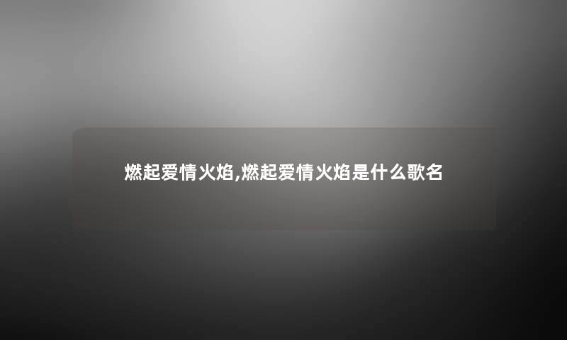 燃起爱情火焰,燃起爱情火焰是什么歌名 燃起爱情火焰,燃起爱情火焰是什么歌名