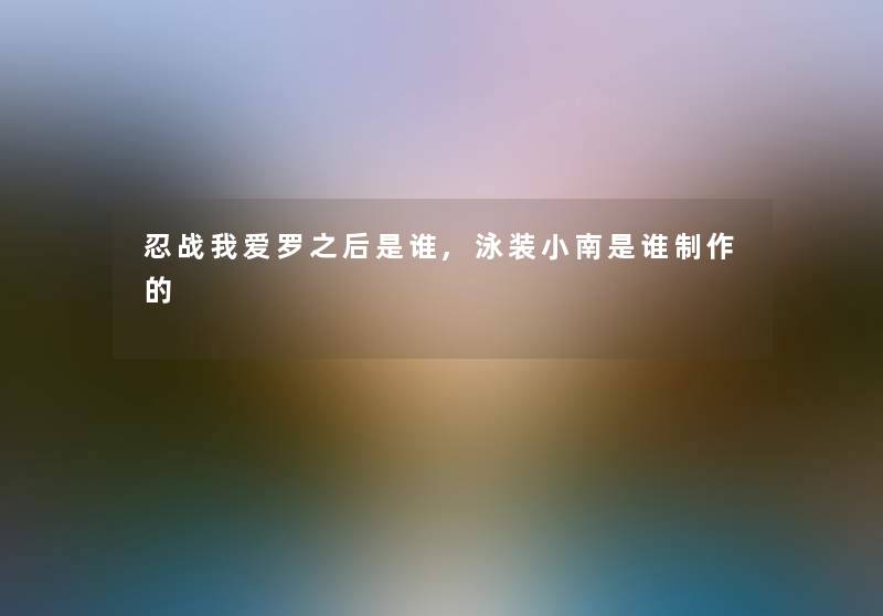 忍战我爱罗之后是谁,泳装小南是谁制作的 忍战我爱罗之后是谁,泳装小南是谁制作的