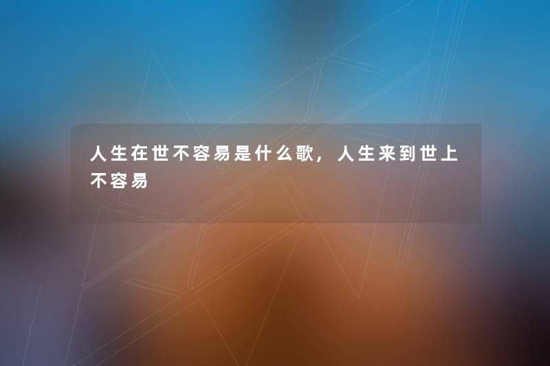 人生在世不容易是什么歌,人生来到世上不容易 人生在世不容易是什么歌,人生来到世上不容易