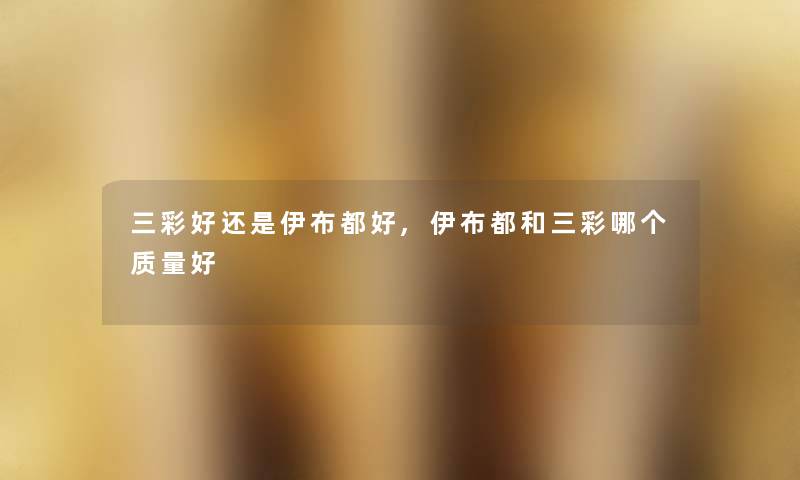 三彩好还是伊布都好,伊布都和三彩哪个质量好 三彩好还是伊布都好,伊布都和三彩哪个质量好