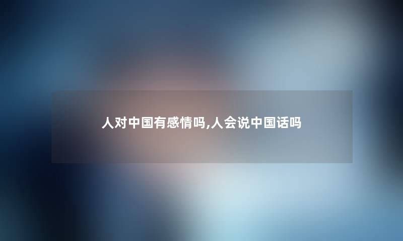 人对中国有感情吗,人会说中国话吗 人对中国有感情吗,人会说中国话吗