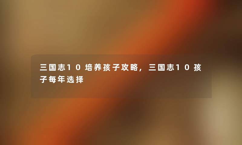三国志10培养孩子攻略,三国志10孩子每年选择 三国志10培养孩子攻略,三国志10孩子每年选择