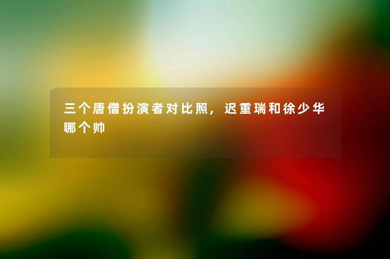 三个唐僧扮演者对比照,迟重瑞和徐少华哪个帅 三个唐僧扮演者对比照,迟重瑞和徐少华哪个帅