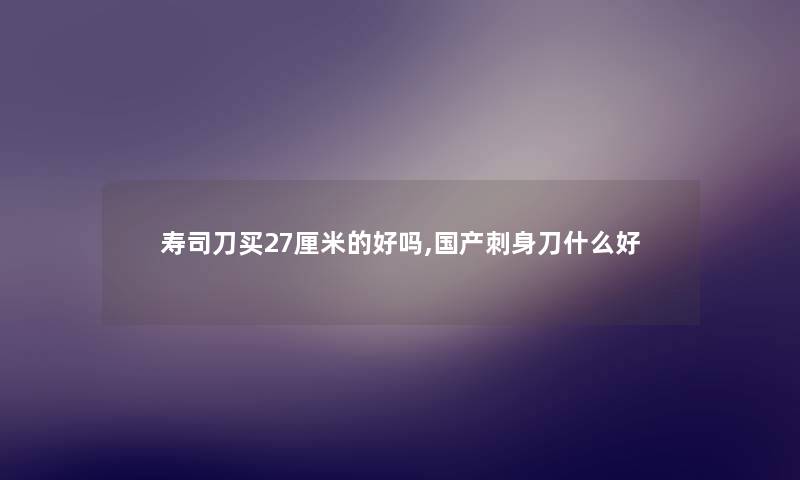 寿司刀买27厘米的好吗,国产刺身刀什么好 寿司刀买27厘米的好吗,国产刺身刀什么好