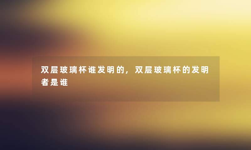 双层玻璃杯谁发明的,双层玻璃杯的发明者是谁 双层玻璃杯谁发明的,双层玻璃杯的发明者是谁
