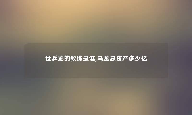 世乒龙的教练是谁,马龙总资产多少亿 世乒龙的教练是谁,马龙总资产多少亿