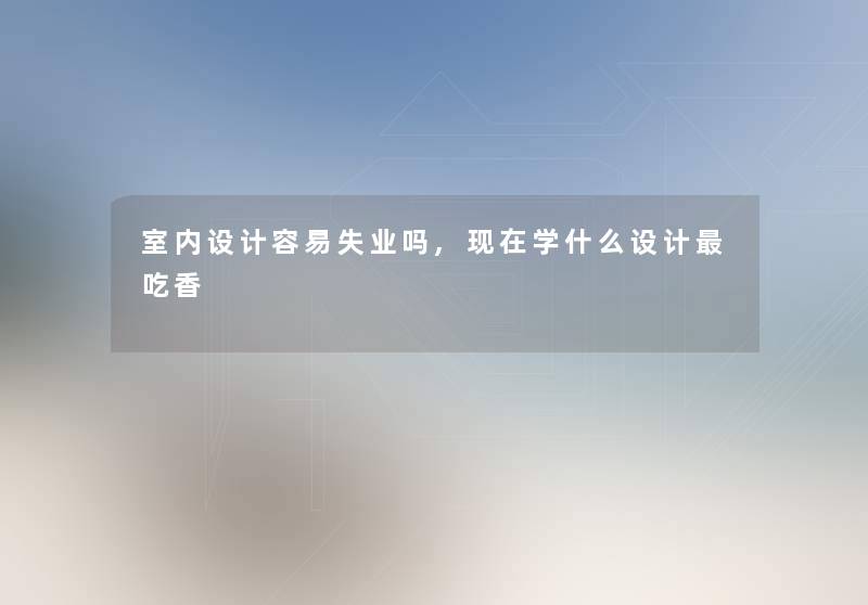 室内设计容易失业吗,学什么设计吃香 室内设计容易失业吗,学什么设计吃香