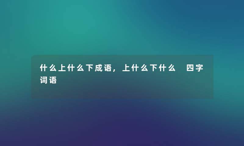 什么上什么下成语,上什么下什么 四字词语 什么上什么下成语,上什么下什么 四字词语
