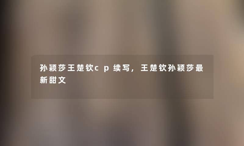 孙颖莎王楚钦cp续写,王楚钦孙颖莎新甜文 孙颖莎王楚钦cp续写,王楚钦孙颖莎新甜文