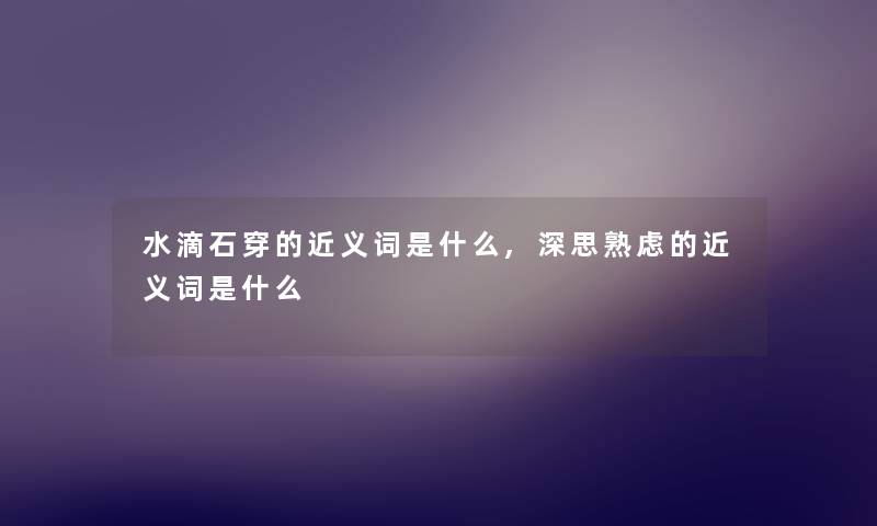 水滴石穿的近义词是什么,深思熟虑的近义词是什么 水滴石穿的近义词是什么,深思熟虑的近义词是什么