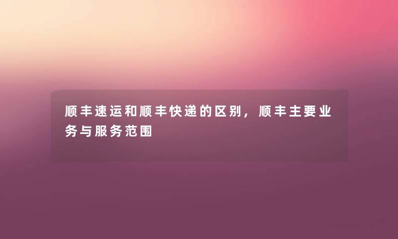 顺丰速运和顺丰快递的区别,顺丰主要业务与服务范围 顺丰速运和顺丰快递的区别,顺丰主要业务与服务范围